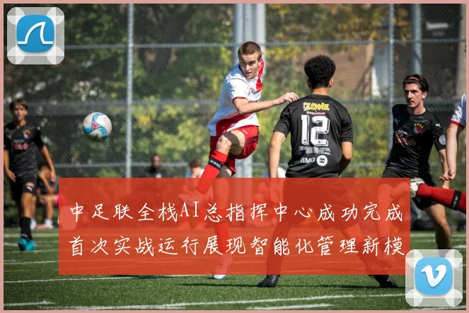 中足联全栈AI总指挥中心成功完成首次实战运行展现智能化管理新模式