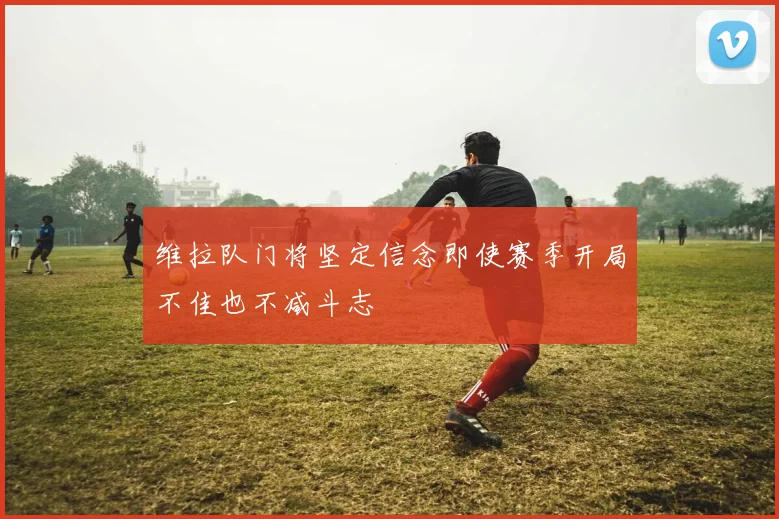 维拉队门将坚定信念即使赛季开局不佳也不减斗志