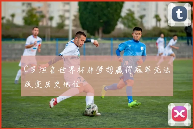 C罗坦言世界杯非梦想赢得冠军无法改变历史地位