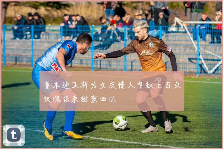 鲁本迪亚斯为女友情人节献上百朵玫瑰花束甜蜜回忆