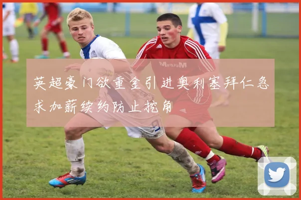 英超豪门欲重金引进奥利塞拜仁急求加薪续约防止挖角