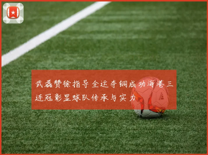 武磊赞徐指导全运夺铜成功海港三连冠彰显球队传承与实力