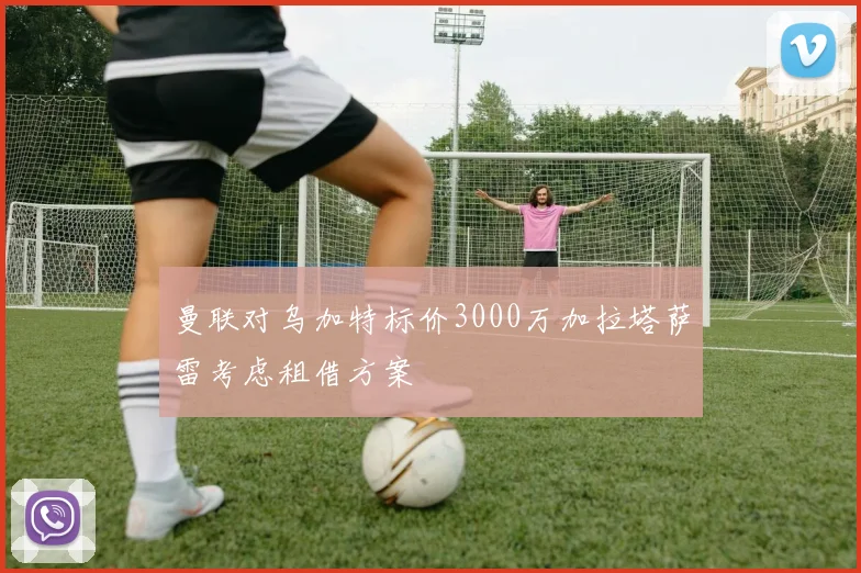 曼联对乌加特标价3000万加拉塔萨雷考虑租借方案