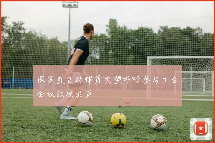 保罗直言对球员失望呼吁参与工会会议积极发声
