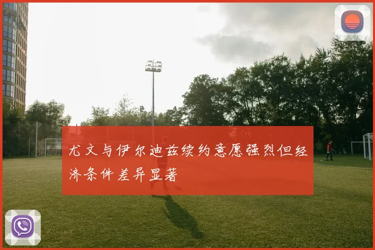 尤文与伊尔迪兹续约意愿强烈但经济条件差异显著