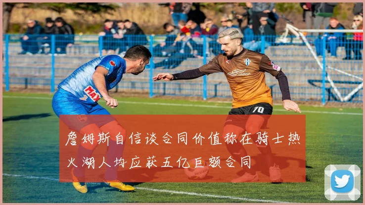 詹姆斯自信谈合同价值称在骑士热火湖人均应获五亿巨额合同