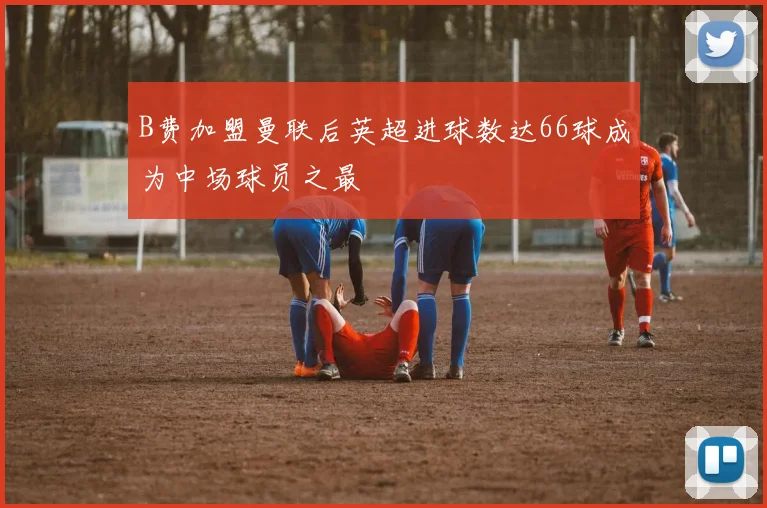 B费加盟曼联后英超进球数达66球成为中场球员之最