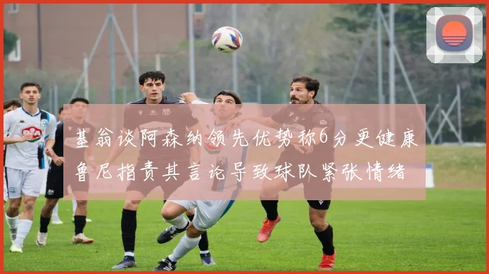 基翁谈阿森纳领先优势称6分更健康鲁尼指责其言论导致球队紧张情绪
