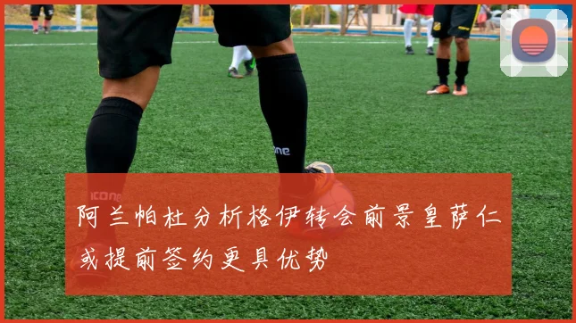 阿兰帕杜分析格伊转会前景皇萨仁或提前签约更具优势