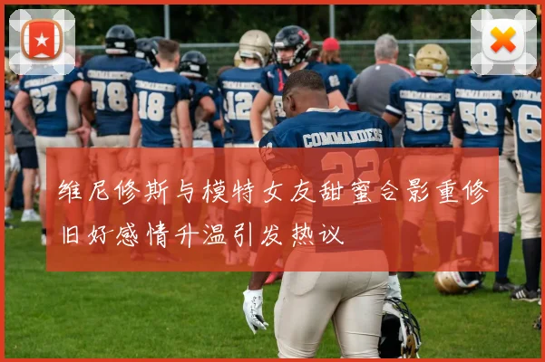维尼修斯与模特女友甜蜜合影重修旧好感情升温引发热议