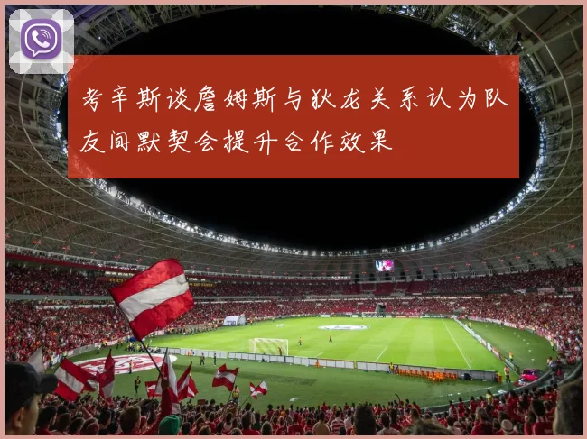 考辛斯谈詹姆斯与狄龙关系认为队友间默契会提升合作效果