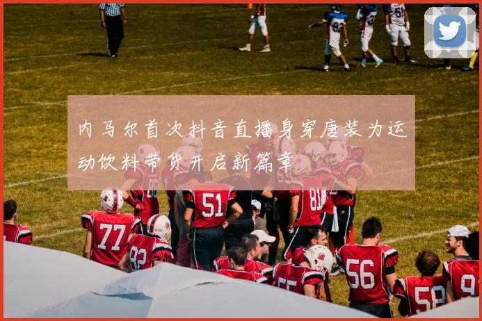 内马尔首次抖音直播身穿唐装为运动饮料带货开启新篇章