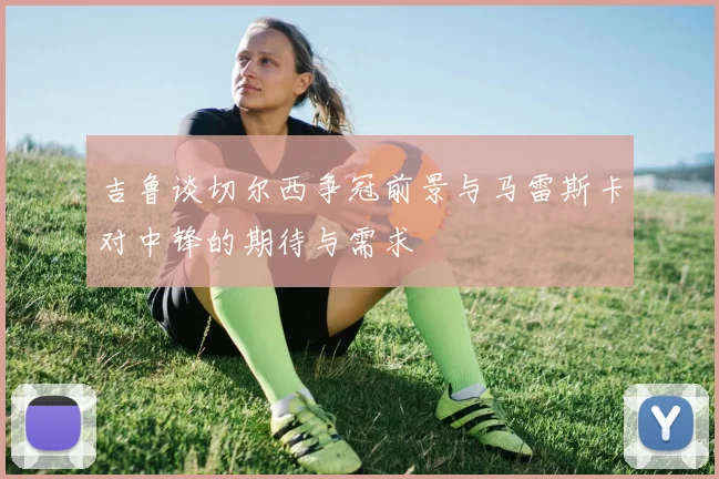 吉鲁谈切尔西争冠前景与马雷斯卡对中锋的期待与需求
