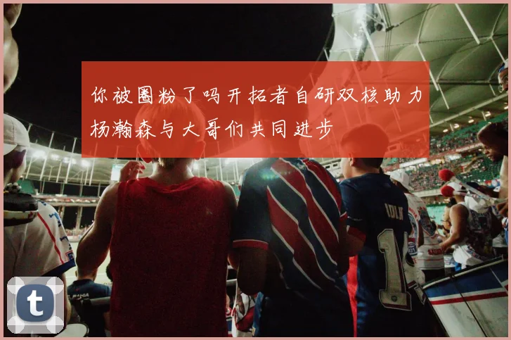 你被圈粉了吗开拓者自研双核助力杨瀚森与大哥们共同进步