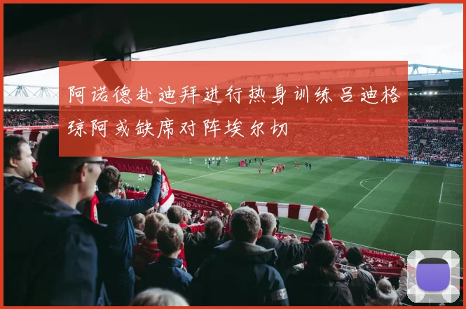 阿诺德赴迪拜进行热身训练吕迪格琼阿或缺席对阵埃尔切