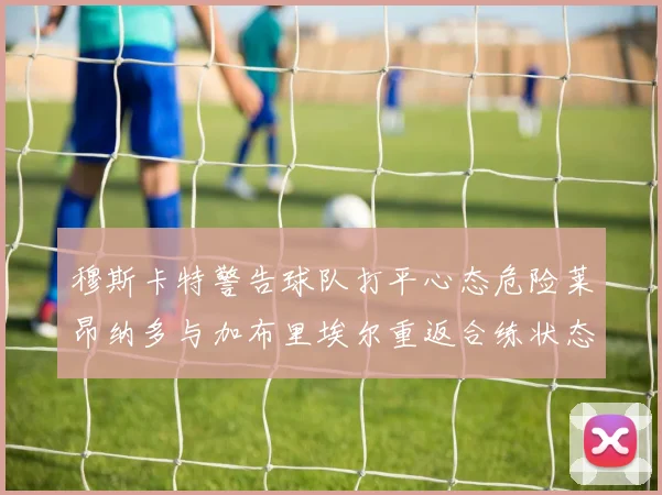穆斯卡特警告球队打平心态危险莱昂纳多与加布里埃尔重返合练状态
