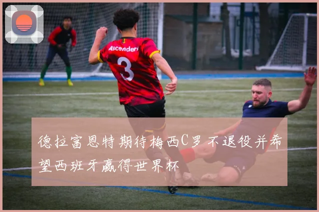 德拉富恩特期待梅西C罗不退役并希望西班牙赢得世界杯