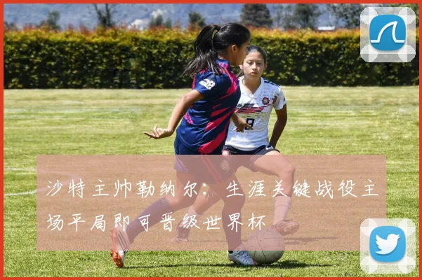 沙特主帅勒纳尔：生涯关键战役主场平局即可晋级世界杯