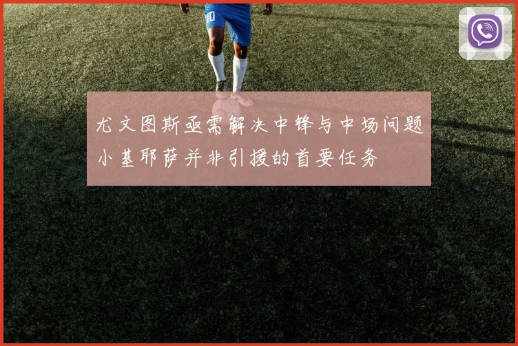 尤文图斯亟需解决中锋与中场问题小基耶萨并非引援的首要任务