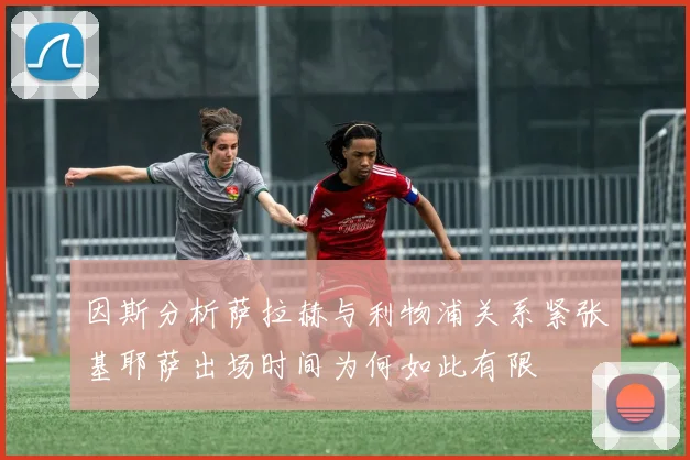 因斯分析萨拉赫与利物浦关系紧张基耶萨出场时间为何如此有限