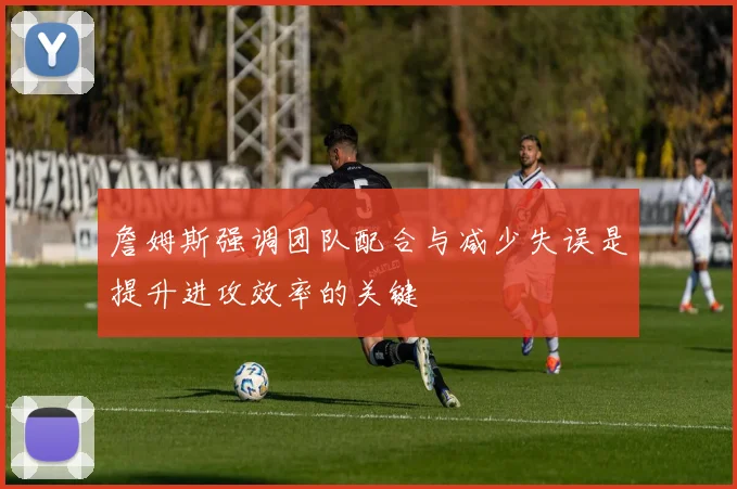 詹姆斯强调团队配合与减少失误是提升进攻效率的关键