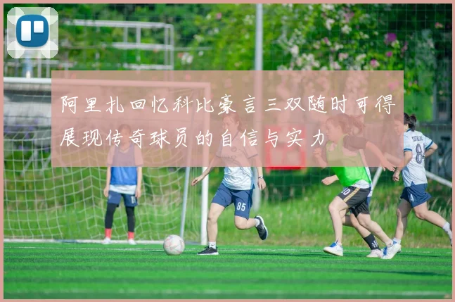 阿里扎回忆科比豪言三双随时可得展现传奇球员的自信与实力