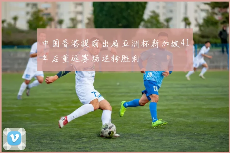 中国香港提前出局亚洲杯新加坡41年后重返赛场逆转胜利