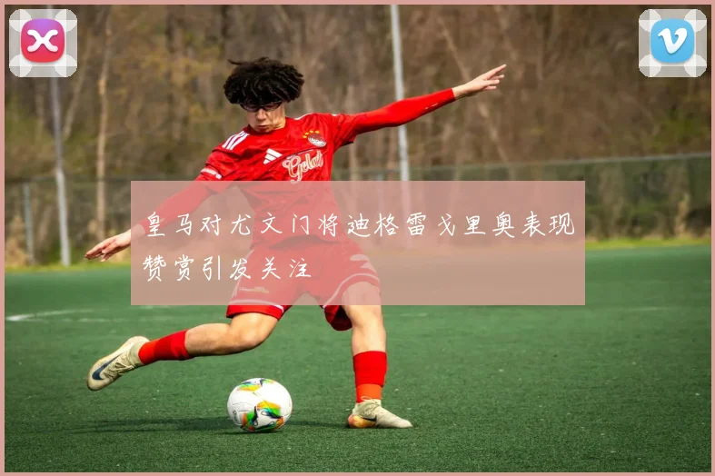 皇马对尤文门将迪格雷戈里奥表现赞赏引发关注