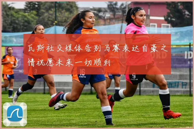 瓦斯社交媒体告别马赛表达自豪之情祝愿未来一切顺利