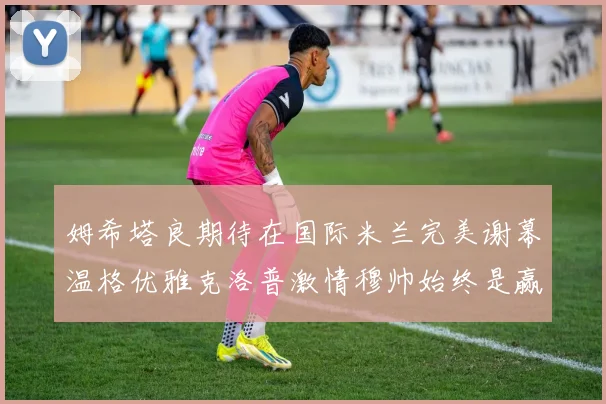 姆希塔良期待在国际米兰完美谢幕温格优雅克洛普激情穆帅始终是赢家