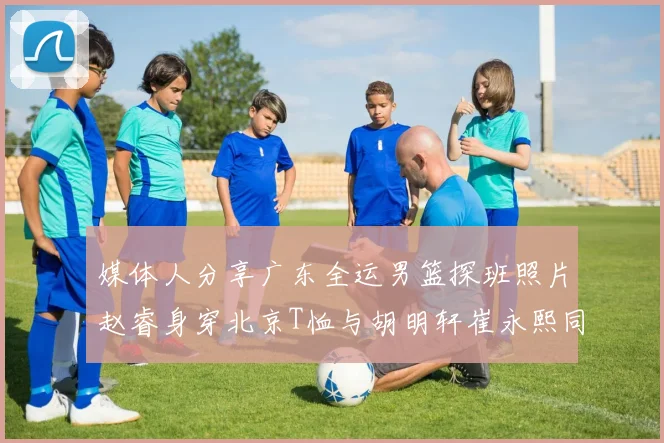 媒体人分享广东全运男篮探班照片赵睿身穿北京T恤与胡明轩崔永熙同框合影