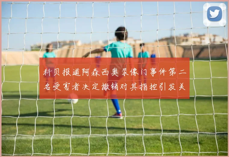 科贝报道阿森西奥录像门事件第二名受害者决定撤销对其指控引发关注