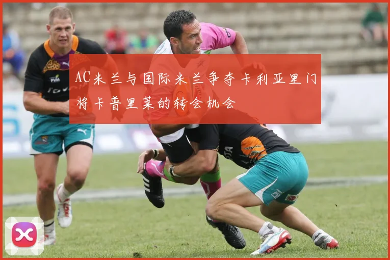 AC米兰与国际米兰争夺卡利亚里门将卡普里莱的转会机会