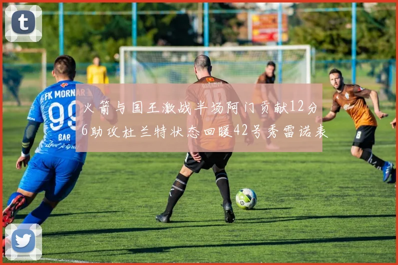 火箭与国王激战半场阿门贡献12分6助攻杜兰特状态回暖42号秀雷诺表现抢眼