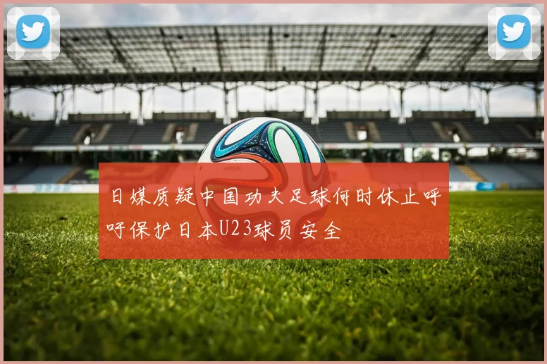 日媒质疑中国功夫足球何时休止呼吁保护日本U23球员安全