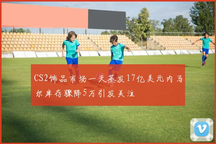 CS2饰品市场一天蒸发17亿美元内马尔库存骤降5万引发关注