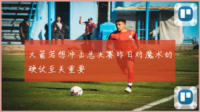 火箭若想冲击总决赛昨日对魔术的硬仗至关重要