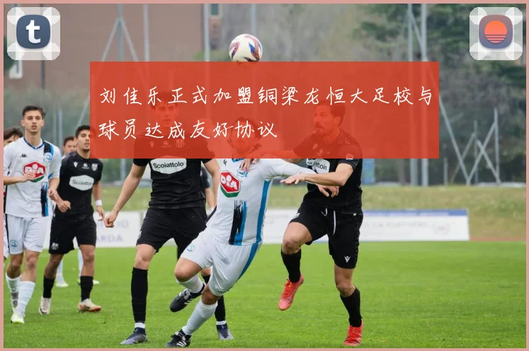 刘佳乐正式加盟铜梁龙恒大足校与球员达成友好协议