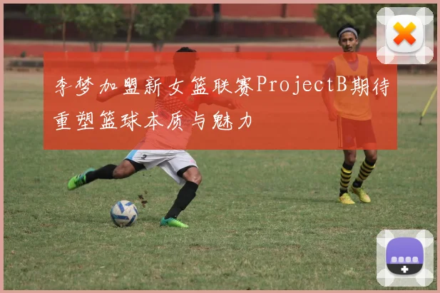 李梦加盟新女篮联赛ProjectB期待重塑篮球本质与魅力