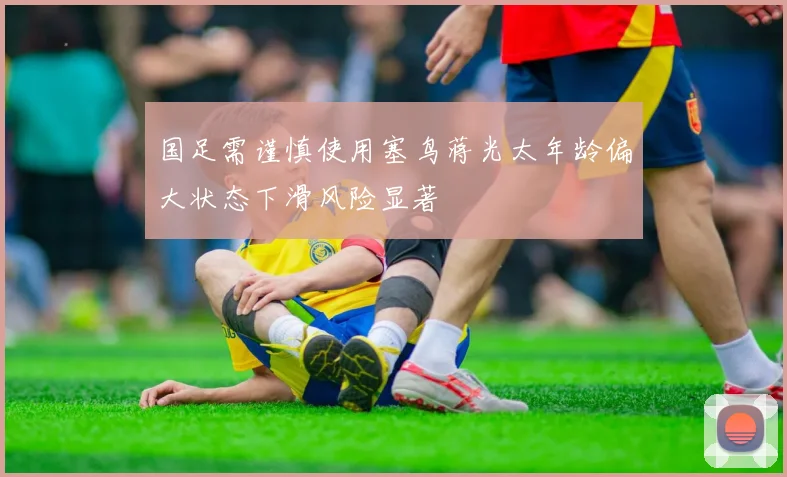 国足需谨慎使用塞鸟蒋光太年龄偏大状态下滑风险显著