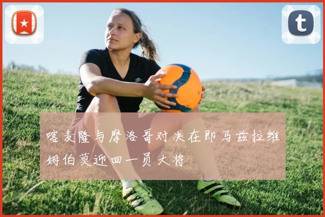 喀麦隆与摩洛哥对决在即马兹拉维姆伯莫迎回一员大将