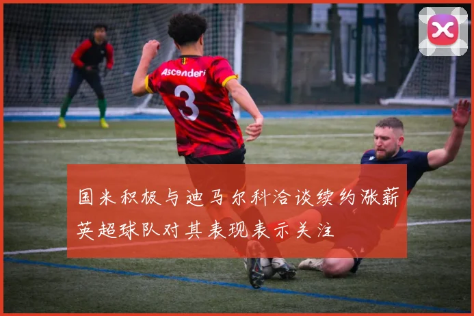 国米积极与迪马尔科洽谈续约涨薪英超球队对其表现表示关注