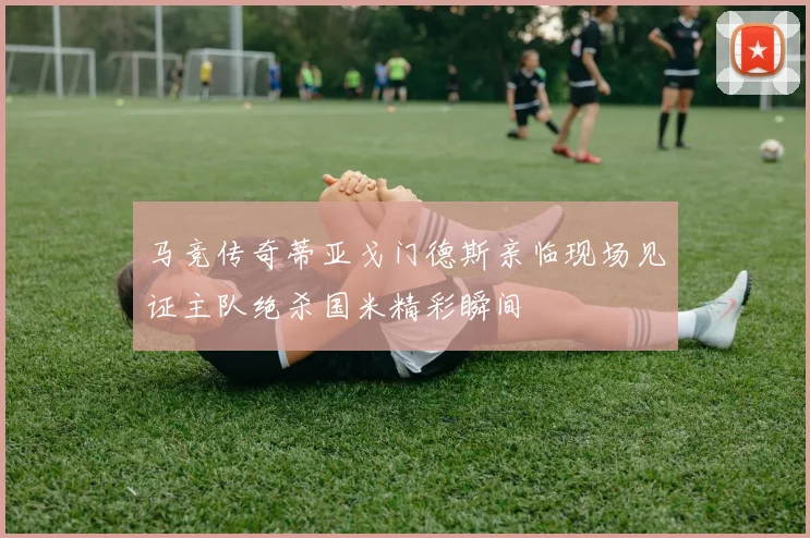 马竞传奇蒂亚戈门德斯亲临现场见证主队绝杀国米精彩瞬间
